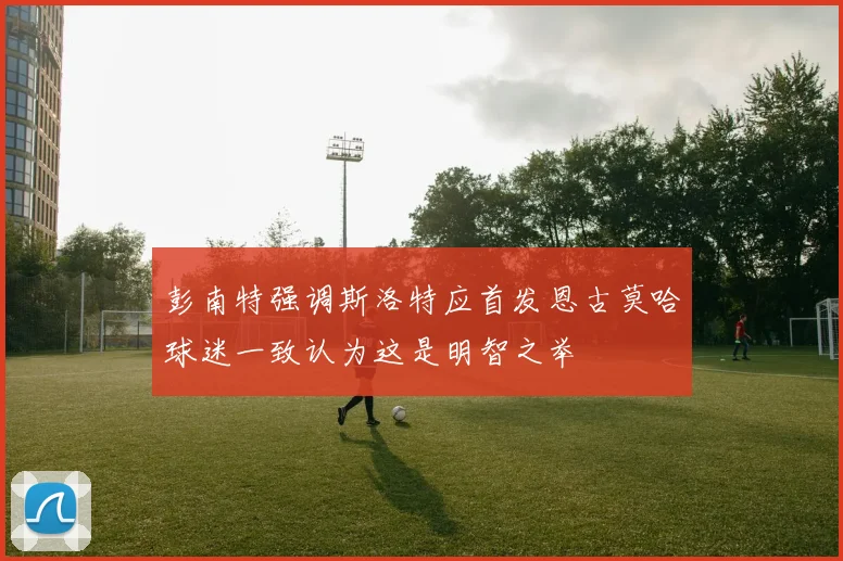 彭南特强调斯洛特应首发恩古莫哈球迷一致认为这是明智之举