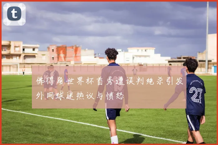 佛得角世界杯首秀遭误判绝杀引发外网球迷热议与愤怒