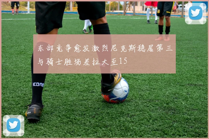 东部竞争愈发激烈尼克斯稳居第三与骑士胜场差拉大至15