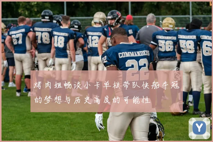 烤肉姐畅谈小卡单核带队快船夺冠的梦想与历史高度的可能性