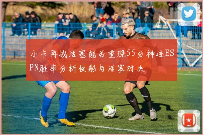 小卡再战活塞能否重现55分神迹ESPN胜率分析快船与活塞对决