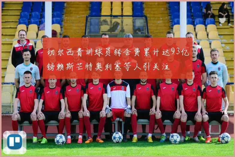 切尔西青训球员转会费累计达93亿镑赖斯芒特奥利塞等人引关注