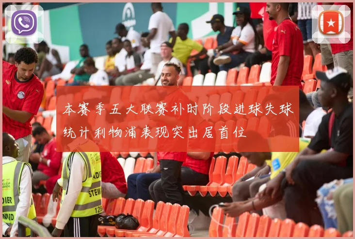 本赛季五大联赛补时阶段进球失球统计利物浦表现突出居首位