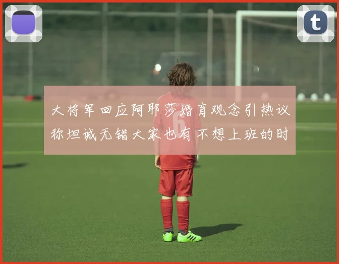 大将军回应阿耶莎婚育观念引热议称坦诚无错大家也有不想上班的时候