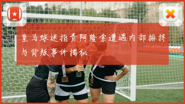 皇马球迷指责阿隆索遭遇内部排挤与背叛事件揭秘