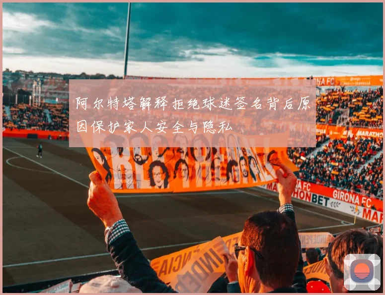 阿尔特塔解释拒绝球迷签名背后原因保护家人安全与隐私