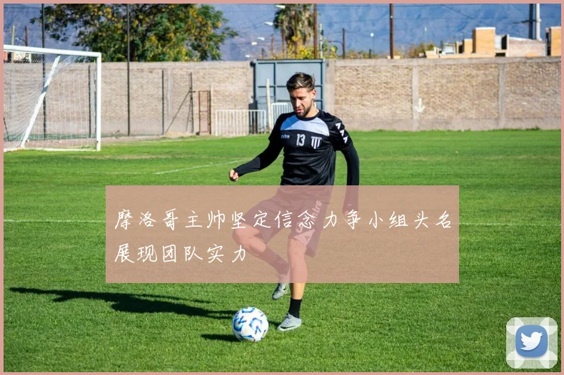 摩洛哥主帅坚定信念力争小组头名展现团队实力