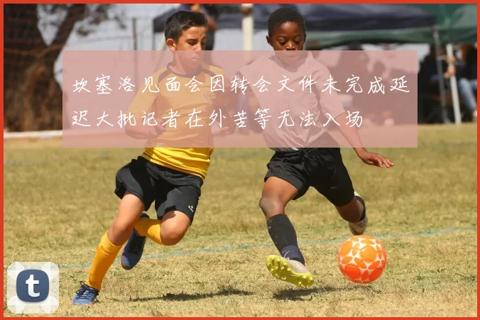 坎塞洛见面会因转会文件未完成延迟大批记者在外苦等无法入场