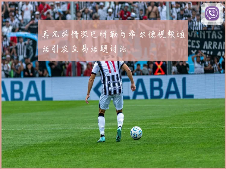 真兄弟情深巴特勒与希尔德视频通话引发交易话题讨论