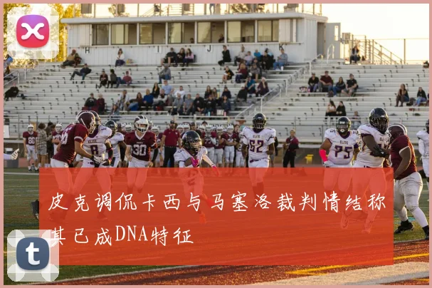 皮克调侃卡西与马塞洛裁判情结称其已成DNA特征
