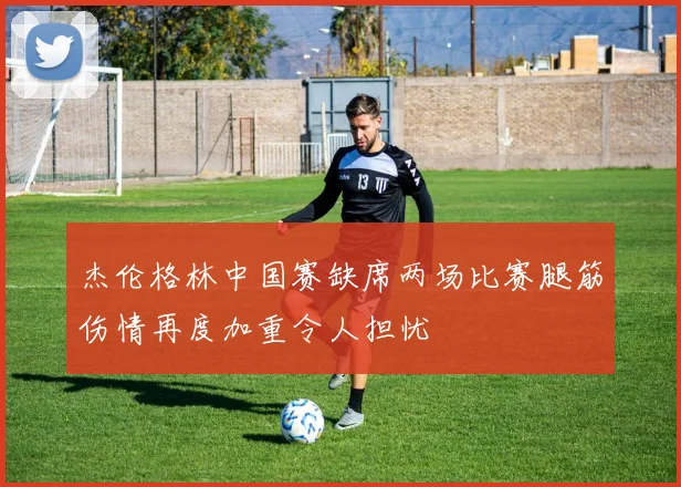 杰伦格林中国赛缺席两场比赛腿筋伤情再度加重令人担忧