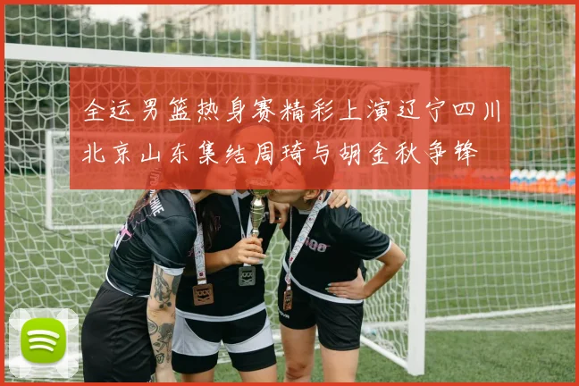 全运男篮热身赛精彩上演辽宁四川北京山东集结周琦与胡金秋争锋