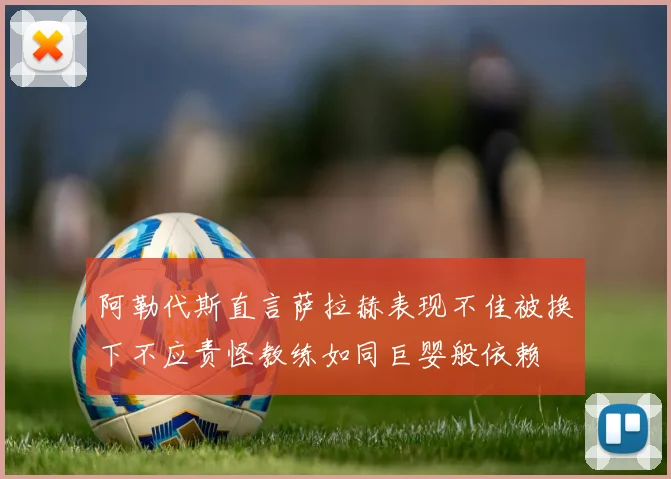 阿勒代斯直言萨拉赫表现不佳被换下不应责怪教练如同巨婴般依赖