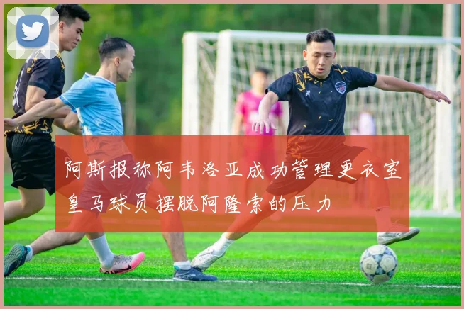 阿斯报称阿韦洛亚成功管理更衣室皇马球员摆脱阿隆索的压力