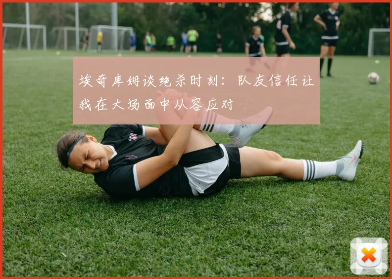 埃奇库姆谈绝杀时刻：队友信任让我在大场面中从容应对