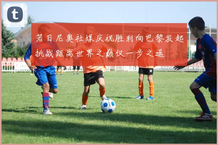 若日尼奥社媒庆祝胜利向巴黎发起挑战距离世界之巅仅一步之遥