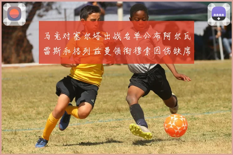 马竞对塞尔塔出战名单公布阿尔瓦雷斯和格列兹曼领衔穆索因伤缺席