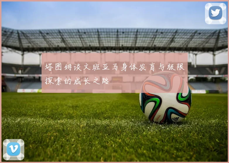 塔图姆谈文班亚马身体发育与极限探索的成长之路