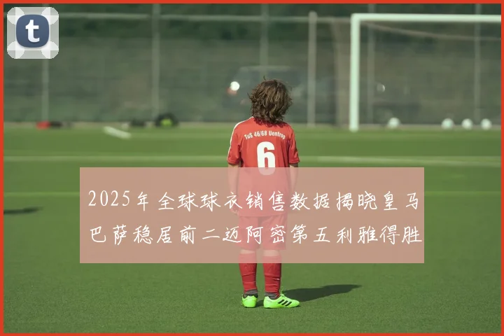 2025年全球球衣销售数据揭晓皇马巴萨稳居前二迈阿密第五利雅得胜利第十