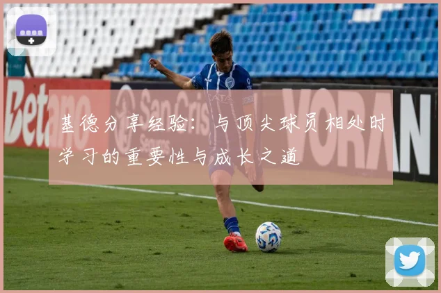 基德分享经验：与顶尖球员相处时学习的重要性与成长之道