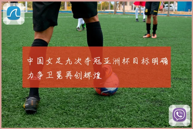 中国女足九次夺冠亚洲杯目标明确力争卫冕再创辉煌