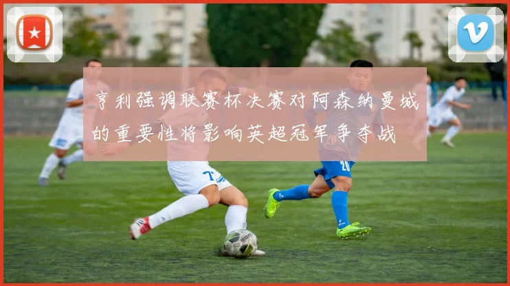 亨利强调联赛杯决赛对阿森纳曼城的重要性将影响英超冠军争夺战