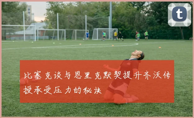 比塞克谈与恩里克默契提升齐沃传授承受压力的秘诀
