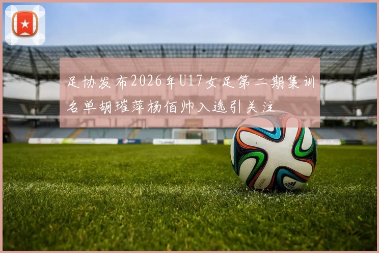 足协发布2026年U17女足第二期集训名单胡璀萍杨佰帅入选引关注