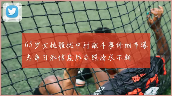 65岁女性骚扰中村敬斗事件细节曝光每日私信轰炸合照请求不断