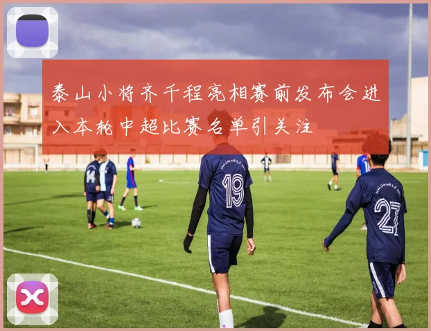 泰山小将齐千程亮相赛前发布会进入本轮中超比赛名单引关注
