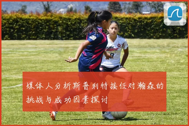 媒体人分析斯普利特接任对瀚森的挑战与成功因素探讨