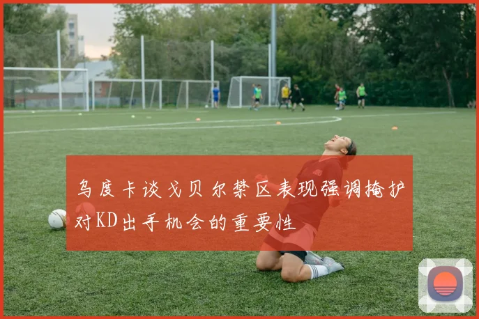 乌度卡谈戈贝尔禁区表现强调掩护对KD出手机会的重要性