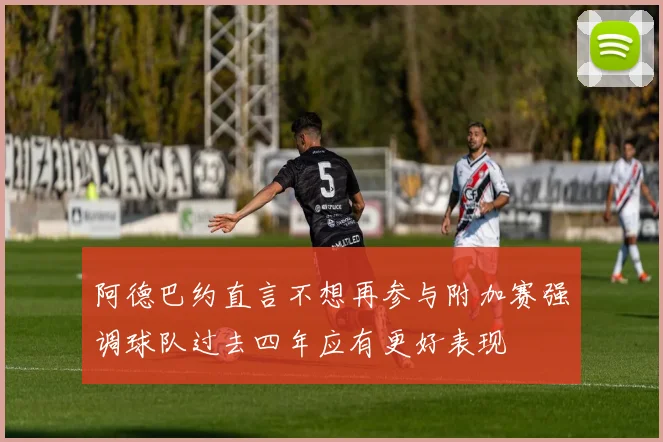 阿德巴约直言不想再参与附加赛强调球队过去四年应有更好表现
