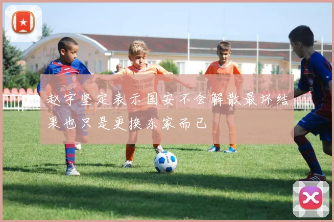 赵宇坚定表示国安不会解散最坏结果也只是更换东家而已
